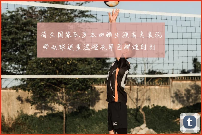 荷兰国家队罗本回顾生涯高光表现 带动球迷重温橙衣军团辉煌时刻