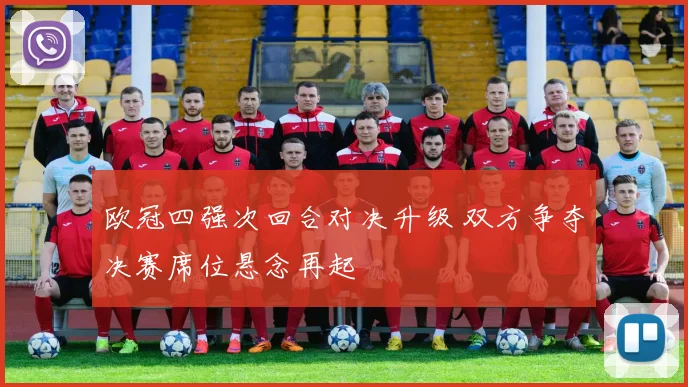 欧冠四强次回合对决升级 双方争夺决赛席位悬念再起