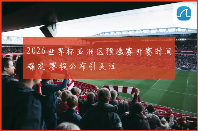2026世界杯亚洲区预选赛开赛时间确定 赛程公布引关注