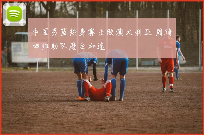 中国男篮热身赛击败澳大利亚 周琦回归助队磨合加速