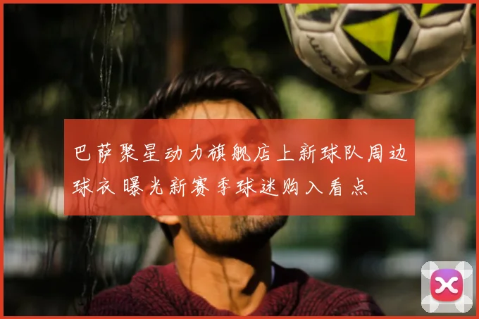 巴萨聚星动力旗舰店上新球队周边球衣 曝光新赛季球迷购入看点