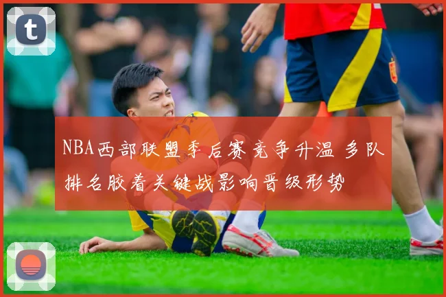 NBA西部联盟季后赛竞争升温 多队排名胶着关键战影响晋级形势