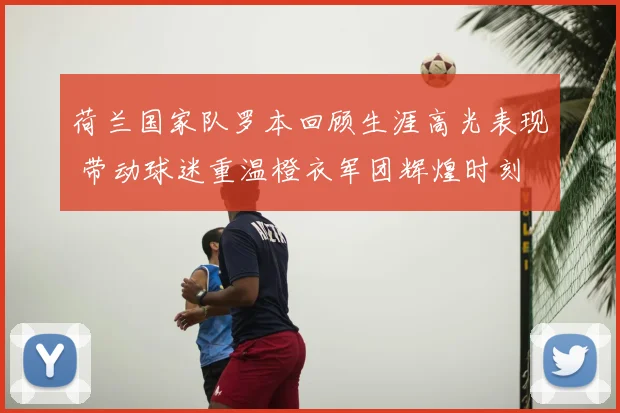 荷兰国家队罗本回顾生涯高光表现 带动球迷重温橙衣军团辉煌时刻