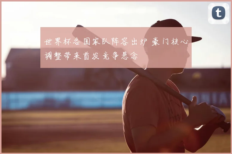 世界杯各国家队阵容出炉 豪门核心调整带来首发竞争悬念