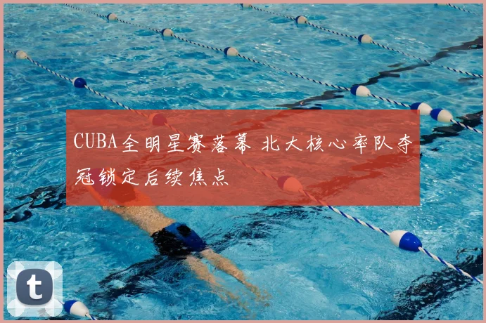 CUBA全明星赛落幕 北大核心率队夺冠锁定后续焦点