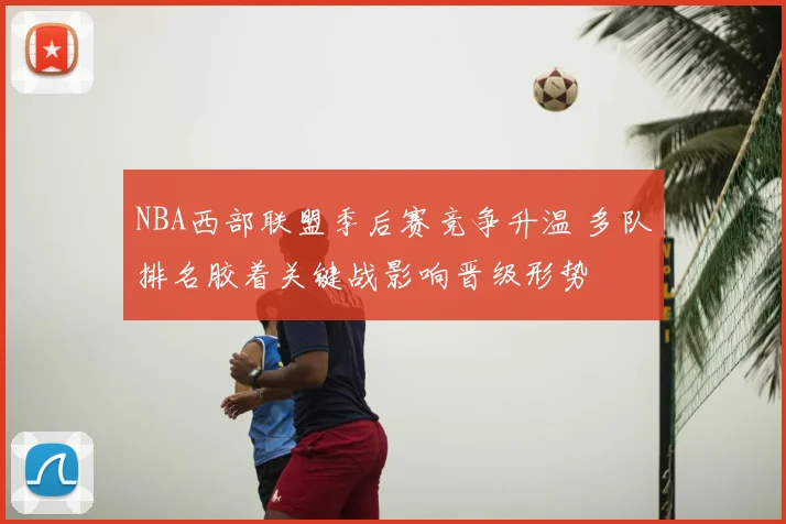 NBA西部联盟季后赛竞争升温 多队排名胶着关键战影响晋级形势
