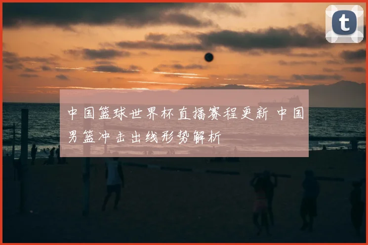 中国篮球世界杯直播赛程更新 中国男篮冲击出线形势解析