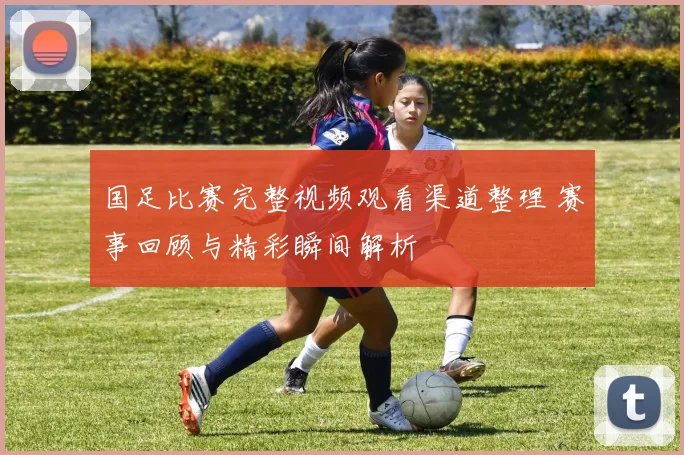 国足比赛完整视频观看渠道整理 赛事回顾与精彩瞬间解析