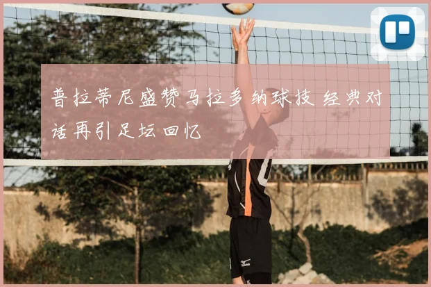 普拉蒂尼盛赞马拉多纳球技 经典对话再引足坛回忆