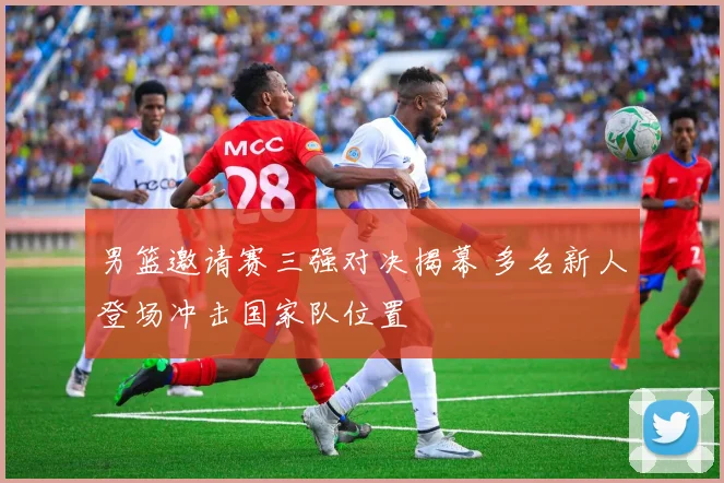 男篮邀请赛三强对决揭幕 多名新人登场冲击国家队位置