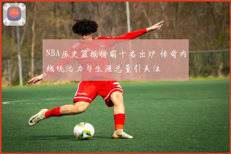 NBA历史篮板榜前十名出炉 传奇内线统治力与生涯总量引关注