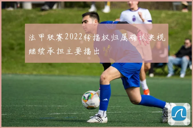 法甲联赛2022转播权归属确认央视继续承担主要播出