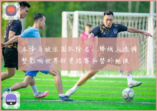 本泽马被法国队除名，锋线人选调整影响世界杯资格赛和替补轮换
