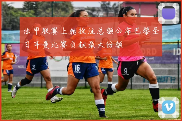 法甲联赛上轮投注总额公布巴黎圣日耳曼比赛贡献最大份额