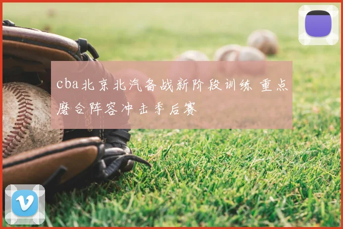 cba北京北汽备战新阶段训练 重点磨合阵容冲击季后赛