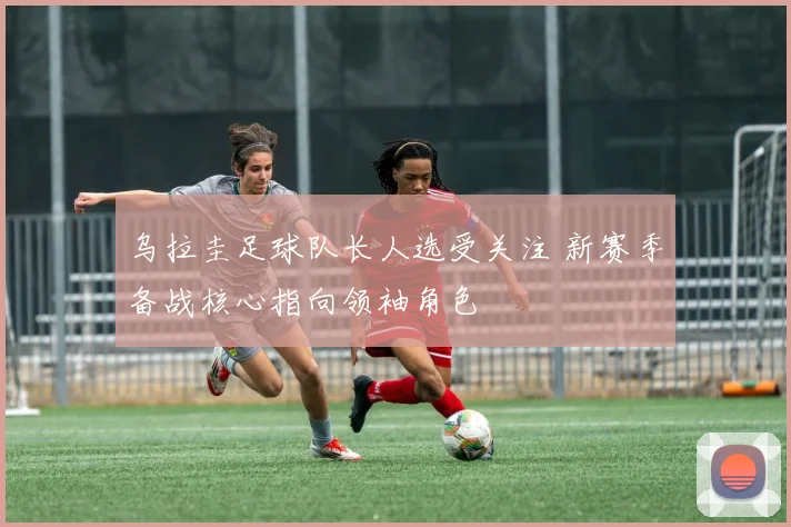 乌拉圭足球队长人选受关注 新赛季备战核心指向领袖角色