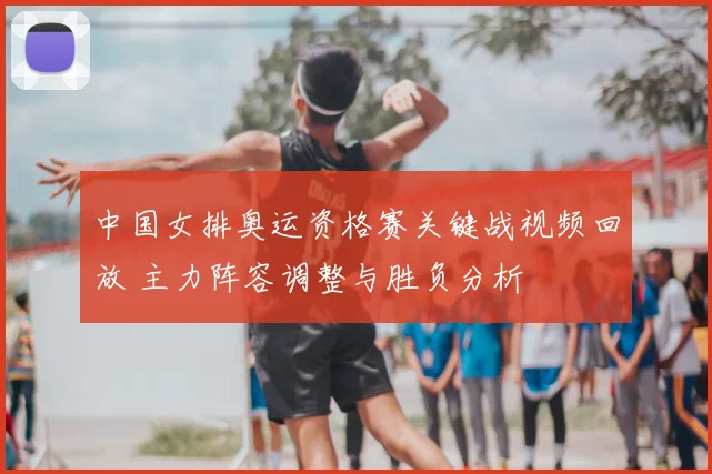 中国女排奥运资格赛关键战视频回放 主力阵容调整与胜负分析