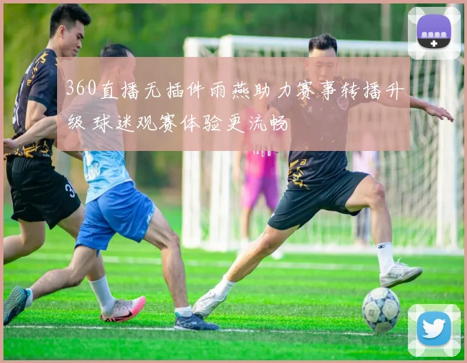 360直播无插件雨燕助力赛事转播升级 球迷观赛体验更流畅