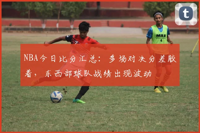 NBA今日比分汇总：多场对决分差胶着，东西部球队战绩出现波动