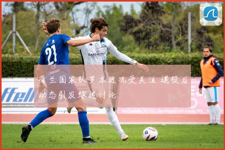 荷兰国家队罗本近况受关注 退役后动态引发球迷讨论