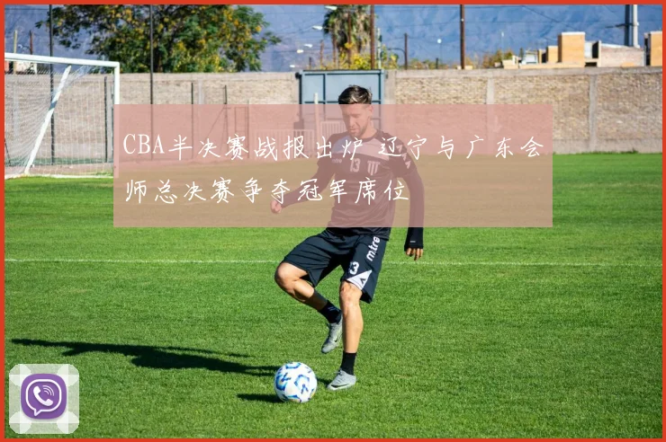 CBA半决赛战报出炉 辽宁与广东会师总决赛争夺冠军席位