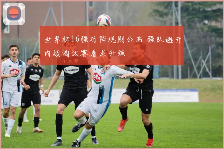 世界杯16强对阵规则公布 强队避开内战淘汰赛看点升级