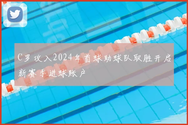 C罗攻入2024年首球助球队取胜开启新赛季进球账户