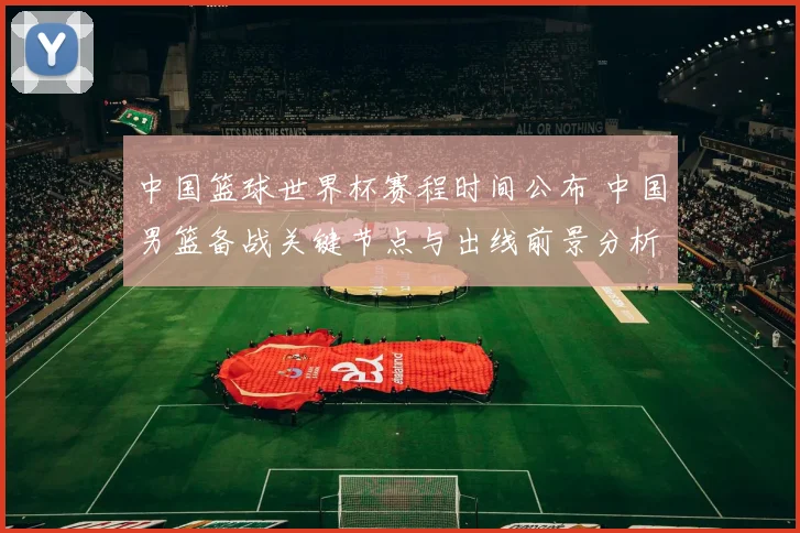 中国篮球世界杯赛程时间公布 中国男篮备战关键节点与出线前景分析