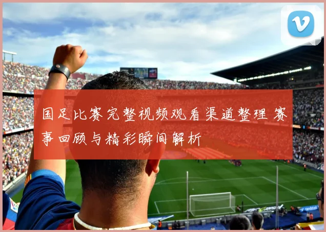 国足比赛完整视频观看渠道整理 赛事回顾与精彩瞬间解析