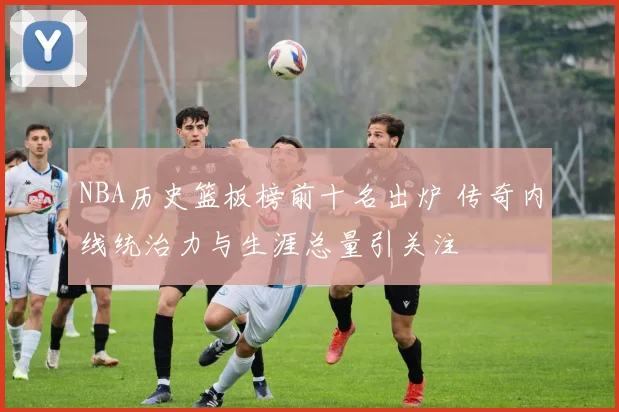 NBA历史篮板榜前十名出炉 传奇内线统治力与生涯总量引关注