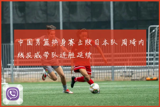 中国男篮热身赛击败日本队 周琦内线发威带队连胜延续