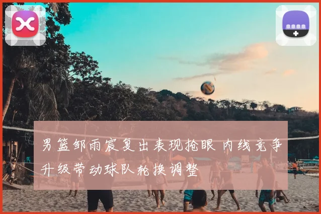 男篮邹雨宸复出表现抢眼 内线竞争升级带动球队轮换调整