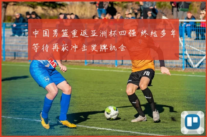 中国男篮重返亚洲杯四强 终结多年等待再获冲击奖牌机会