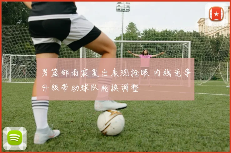 男篮邹雨宸复出表现抢眼 内线竞争升级带动球队轮换调整