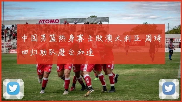 中国男篮热身赛击败澳大利亚 周琦回归助队磨合加速