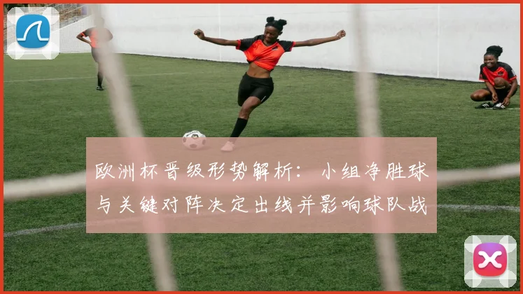 欧洲杯晋级形势解析：小组净胜球与关键对阵决定出线并影响球队战术