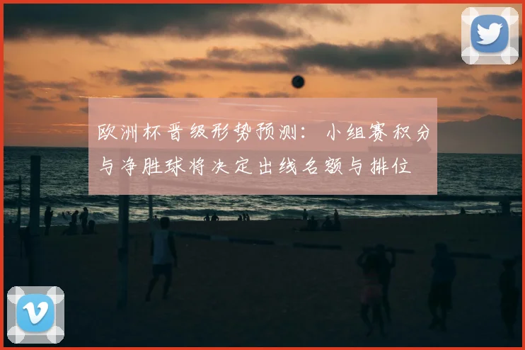 欧洲杯晋级形势预测：小组赛积分与净胜球将决定出线名额与排位