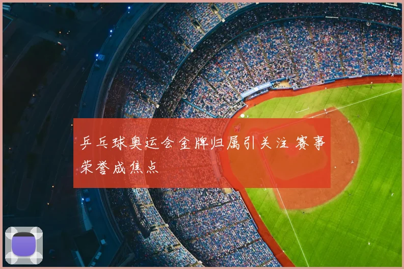 乒乓球奥运会金牌归属引关注 赛事荣誉成焦点