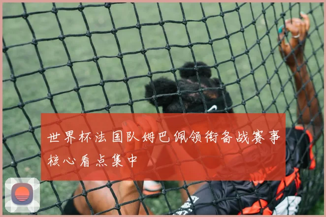 世界杯法国队姆巴佩领衔备战赛事核心看点集中