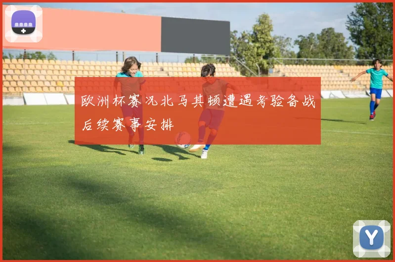 欧洲杯赛况北马其顿遭遇考验备战后续赛事安排